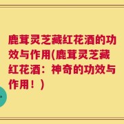 鹿茸灵芝藏红花酒的功效与作用(鹿茸灵芝藏红花酒：神奇的功效与作用！)