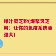 爆汁灵芝粉(爆浆灵芝粉：让你的免疫系统更强大)