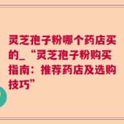 灵芝孢子粉哪个药店买的_“灵芝孢子粉购买指南：推荐药店及选购技巧”