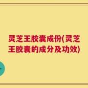灵芝王胶囊成份(灵芝王胶囊的成分及功效)