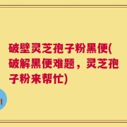 破壁灵芝孢子粉黑便(破解黑便难题，灵芝孢子粉来帮忙)