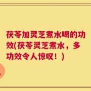 茯苓加灵芝煮水喝的功效(茯苓灵芝煮水，多功效令人惊叹！)