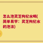 怎么泡灵芝枸杞水喝(简单易学：灵芝枸杞水的泡法)