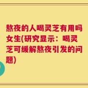 熬夜的人喝灵芝有用吗女生(研究显示：喝灵芝可缓解熬夜引发的问题)