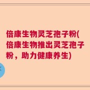 倍康生物灵芝孢子粉(倍康生物推出灵芝孢子粉，助力健康养生)