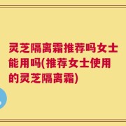 灵芝隔离霜推荐吗女士能用吗(推荐女士使用的灵芝隔离霜)