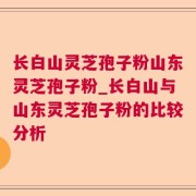 长白山灵芝孢子粉山东灵芝孢子粉_长白山与山东灵芝孢子粉的比较分析