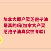 加拿大原产灵芝孢子油是真的吗(加拿大产灵芝孢子油真实性考验)
