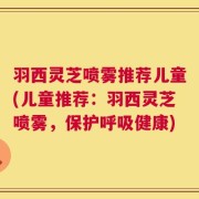 羽西灵芝喷雾推荐儿童(儿童推荐：羽西灵芝喷雾，保护呼吸健康)