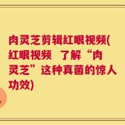 肉灵芝剪辑红眼视频(红眼视频  了解“肉灵芝”这种真菌的惊人功效)