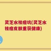 灵芝水祛痘坑(灵芝水祛痘皮肤重获健康)