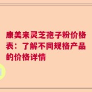 康美来灵芝孢子粉价格表：了解不同规格产品的价格详情