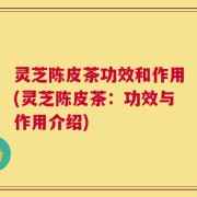 灵芝陈皮茶功效和作用(灵芝陈皮茶：功效与作用介绍)