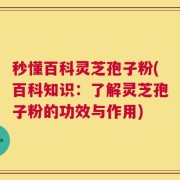 秒懂百科灵芝孢子粉(百科知识：了解灵芝孢子粉的功效与作用)