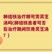 肺结核治疗期可煲灵芝汤吗(肺结核患者可否在治疗期间饮用灵芝汤？)