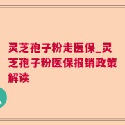 灵芝孢子粉走医保_灵芝孢子粉医保报销政策解读