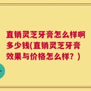 直销灵芝牙膏怎么样啊多少钱(直销灵芝牙膏效果与价格怎么样？)