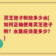 灵芝孢子粉放多少水(如何正确使用灵芝孢子粉？水量应该是多少？)