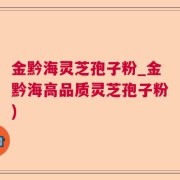 金黔海灵芝孢子粉_金黔海高品质灵芝孢子粉)