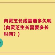 肉灵芝长成需要多久呢(肉灵芝生长需要多长时间？)
