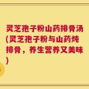 灵芝孢子粉山药排骨汤(灵芝孢子粉与山药炖排骨，养生营养又美味)