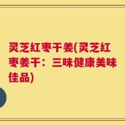 灵芝红枣干姜(灵芝红枣姜干：三味健康美味佳品)
