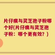 片仔癀与灵芝孢子粉哪个好(片仔癀与灵芝孢子粉：哪个更有效？)