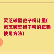 灵芝破壁孢子粉计量(灵芝破壁孢子粉的正确使用方法)