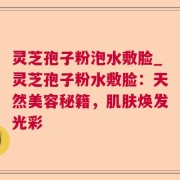 灵芝孢子粉泡水敷脸_灵芝孢子粉水敷脸：天然美容秘籍，肌肤焕发光彩