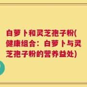白萝卜和灵芝孢子粉(健康组合：白萝卜与灵芝孢子粉的营养益处)