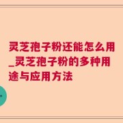 灵芝孢子粉还能怎么用_灵芝孢子粉的多种用途与应用方法
