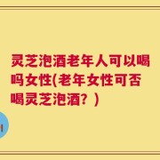 灵芝泡酒老年人可以喝吗女性(老年女性可否喝灵芝泡酒？)