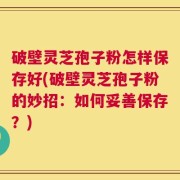 破壁灵芝孢子粉怎样保存好(破壁灵芝孢子粉的妙招：如何妥善保存？)