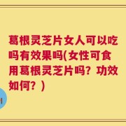 葛根灵芝片女人可以吃吗有效果吗(女性可食用葛根灵芝片吗？功效如何？)