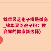 锦华灵芝孢子粉是微商_锦华灵芝孢子粉：微商界的健康新选择)