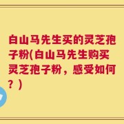 白山马先生买的灵芝孢子粉(白山马先生购买灵芝孢子粉，感受如何？)