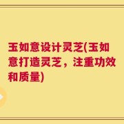 玉如意设计灵芝(玉如意打造灵芝，注重功效和质量)