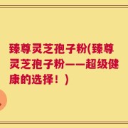 臻尊灵芝孢子粉(臻尊灵芝孢子粉——超级健康的选择！)