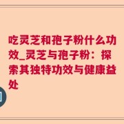 吃灵芝和孢子粉什么功效_灵芝与孢子粉：探索其独特功效与健康益处