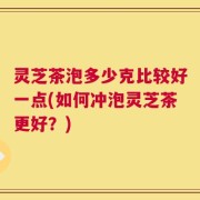 灵芝茶泡多少克比较好一点(如何冲泡灵芝茶更好？)