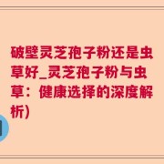 破壁灵芝孢子粉还是虫草好_灵芝孢子粉与虫草：健康选择的深度解析)