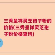三秀呈祥灵芝孢子粉的价格(三秀呈祥灵芝孢子粉价格查询)