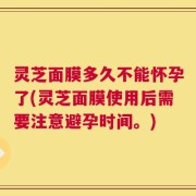 灵芝面膜多久不能怀孕了(灵芝面膜使用后需要注意避孕时间。)