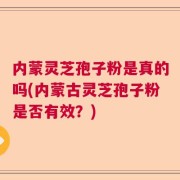 内蒙灵芝孢子粉是真的吗(内蒙古灵芝孢子粉是否有效？)