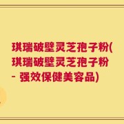 琪瑞破壁灵芝孢子粉(琪瑞破壁灵芝孢子粉 - 强效保健美容品)