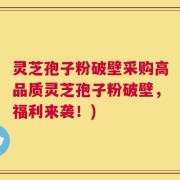 灵芝孢子粉破壁采购高品质灵芝孢子粉破壁，福利来袭！)