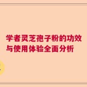 学者灵芝孢子粉的功效与使用体验全面分析