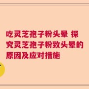 吃灵芝孢子粉头晕 探究灵芝孢子粉致头晕的原因及应对措施