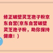 修正破壁灵芝孢子粉京东自营(京东自营破壁灵芝孢子粉，助你保持健康！)