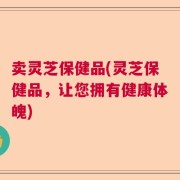 卖灵芝保健品(灵芝保健品，让您拥有健康体魄)